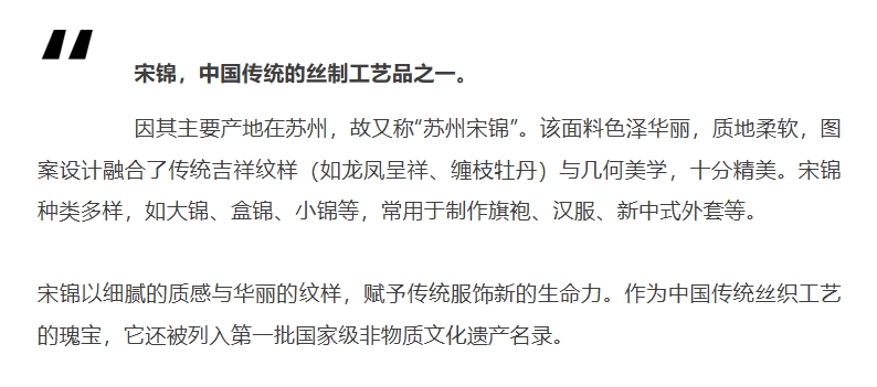 宋锦，中国传统的丝制工艺品之一。因其主要产地在苏州，故又称“苏州宋锦”。该面料色泽华丽，质地柔软，图案设计融合了传统吉祥纹样（如龙凤呈祥、缠枝牡丹）与几何美学，十分精美。宋锦种类多样，如大锦、盒锦、小锦等，常用于制作旗袍、汉服、新中式外套等。宋锦以细腻的质感与华丽的纹样，赋予传统服饰新的生命力。作为中国传统丝织工艺的瑰宝，它还被列入第一批国家级非物质文化遗产名录。