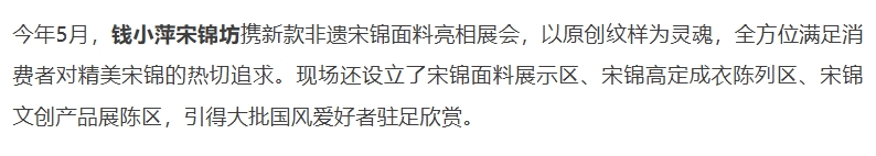 今年5月，钱小萍宋锦坊携新款非遗宋锦面料亮相展会，以原创纹样为灵魂，全方位满足消费者对精美宋锦的热切追求。现场还设立了宋锦面料展示区、宋锦高定成衣陈列区、宋锦文创产品展陈区，引得大批国风爱好者驻足欣赏。
