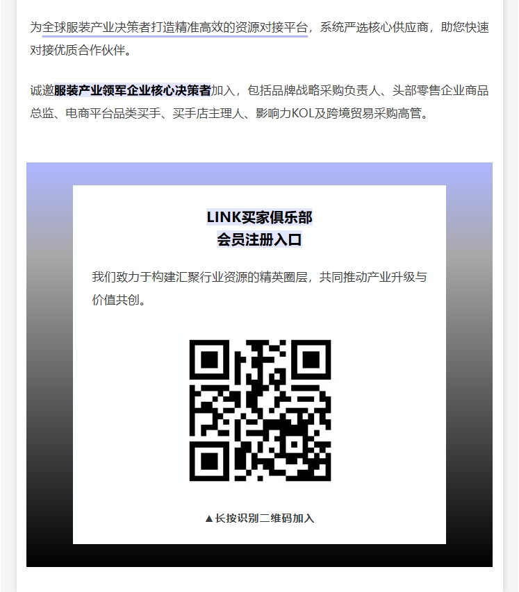 为全球服装产业决策者打造精准高效的资源对接平台，系统严选核心供应商，助您快速对接优质合作伙伴。诚邀服装产业领军企业核心决策者加入，包括品牌战略采购负责人、头部零售企业商品总监、电商平台品类买手、买手店主理人、影响力KOL及跨境贸易采购高管。